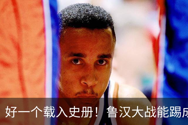 好一个载入史册！鲁汉大战能踢成啥样？唐田带小马哥最后露个脸？